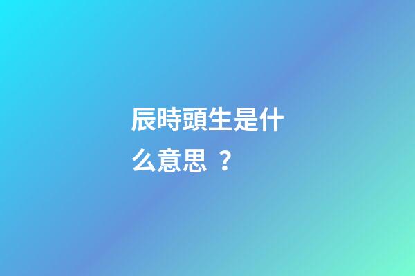 辰時頭生是什么意思？